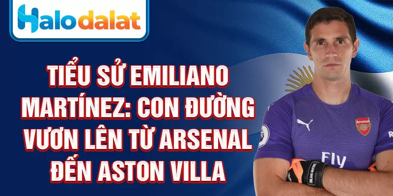 Tiểu sử Emiliano Martínez: con đường vươn lên từ Arsenal đến Aston Villa